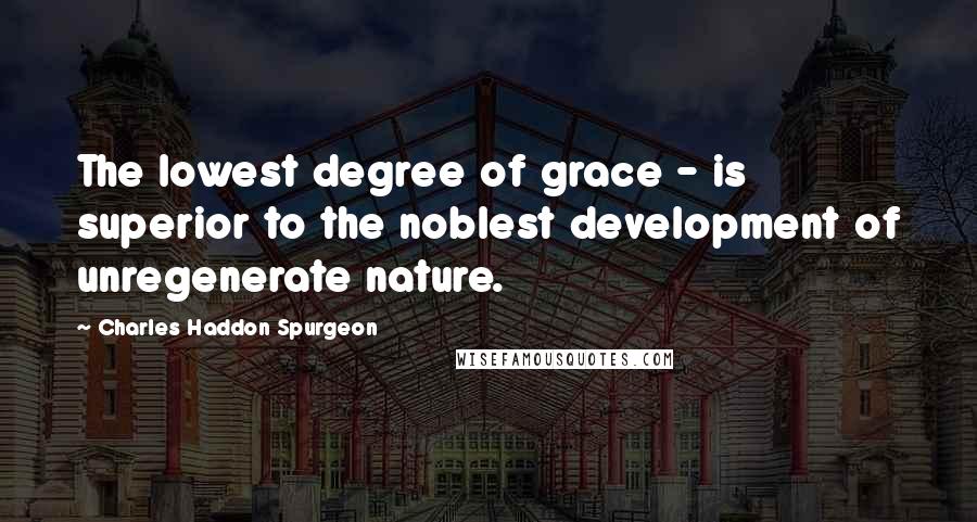 Charles Haddon Spurgeon Quotes: The lowest degree of grace - is superior to the noblest development of unregenerate nature.
