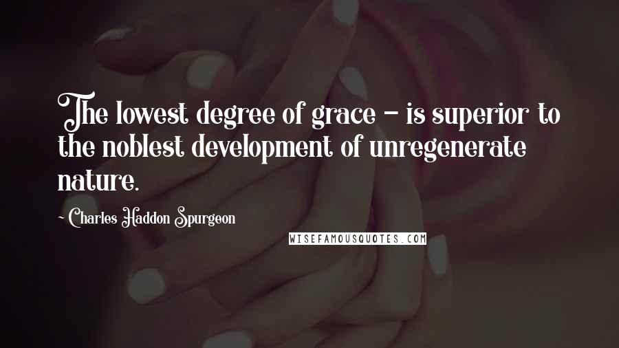 Charles Haddon Spurgeon Quotes: The lowest degree of grace - is superior to the noblest development of unregenerate nature.