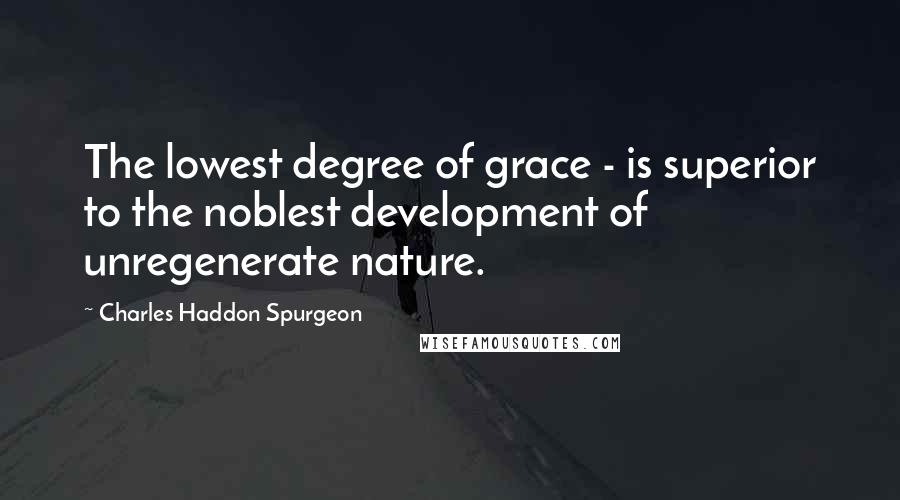Charles Haddon Spurgeon Quotes: The lowest degree of grace - is superior to the noblest development of unregenerate nature.