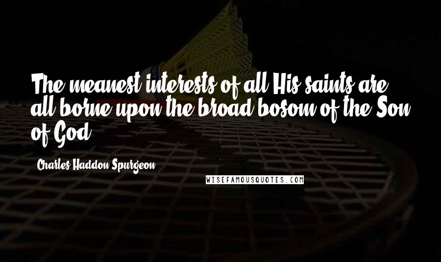 Charles Haddon Spurgeon Quotes: The meanest interests of all His saints are all borne upon the broad bosom of the Son of God.