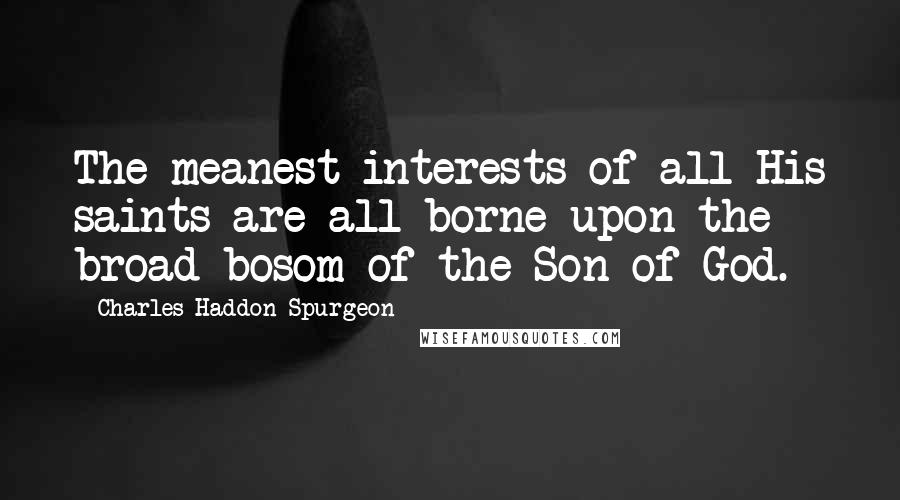 Charles Haddon Spurgeon Quotes: The meanest interests of all His saints are all borne upon the broad bosom of the Son of God.