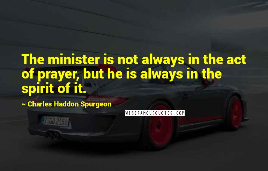 Charles Haddon Spurgeon Quotes: The minister is not always in the act of prayer, but he is always in the spirit of it.