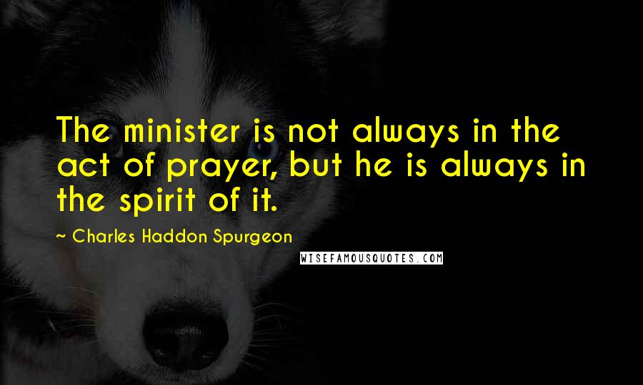 Charles Haddon Spurgeon Quotes: The minister is not always in the act of prayer, but he is always in the spirit of it.