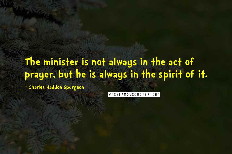Charles Haddon Spurgeon Quotes: The minister is not always in the act of prayer, but he is always in the spirit of it.
