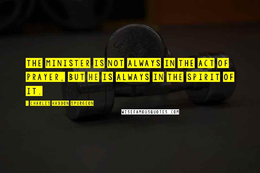 Charles Haddon Spurgeon Quotes: The minister is not always in the act of prayer, but he is always in the spirit of it.