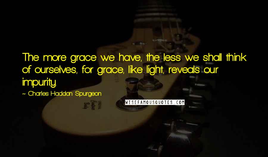 Charles Haddon Spurgeon Quotes: The more grace we have, the less we shall think of ourselves, for grace, like light, reveals our impurity.