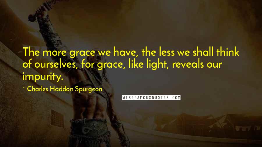 Charles Haddon Spurgeon Quotes: The more grace we have, the less we shall think of ourselves, for grace, like light, reveals our impurity.
