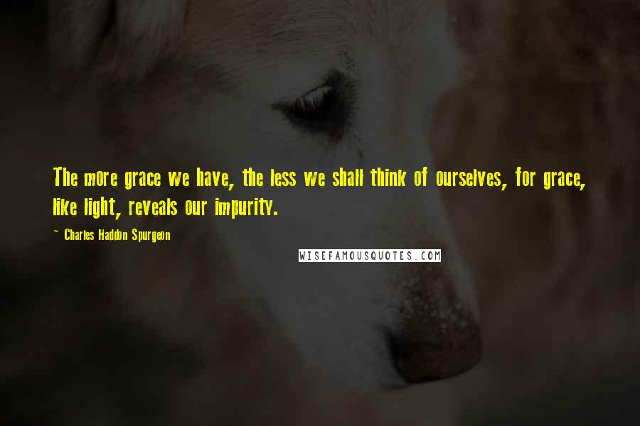Charles Haddon Spurgeon Quotes: The more grace we have, the less we shall think of ourselves, for grace, like light, reveals our impurity.