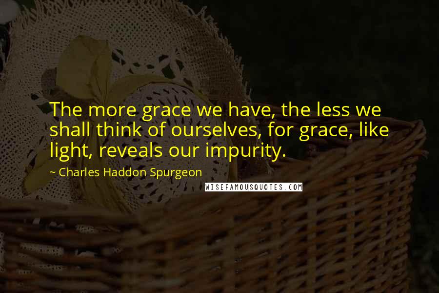 Charles Haddon Spurgeon Quotes: The more grace we have, the less we shall think of ourselves, for grace, like light, reveals our impurity.