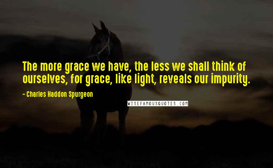 Charles Haddon Spurgeon Quotes: The more grace we have, the less we shall think of ourselves, for grace, like light, reveals our impurity.