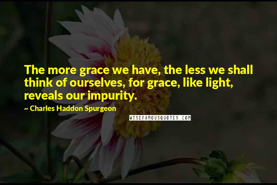 Charles Haddon Spurgeon Quotes: The more grace we have, the less we shall think of ourselves, for grace, like light, reveals our impurity.