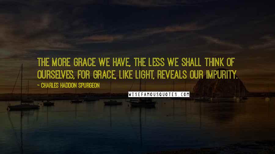 Charles Haddon Spurgeon Quotes: The more grace we have, the less we shall think of ourselves, for grace, like light, reveals our impurity.