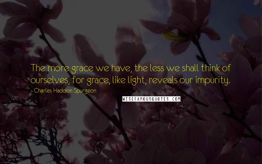 Charles Haddon Spurgeon Quotes: The more grace we have, the less we shall think of ourselves, for grace, like light, reveals our impurity.