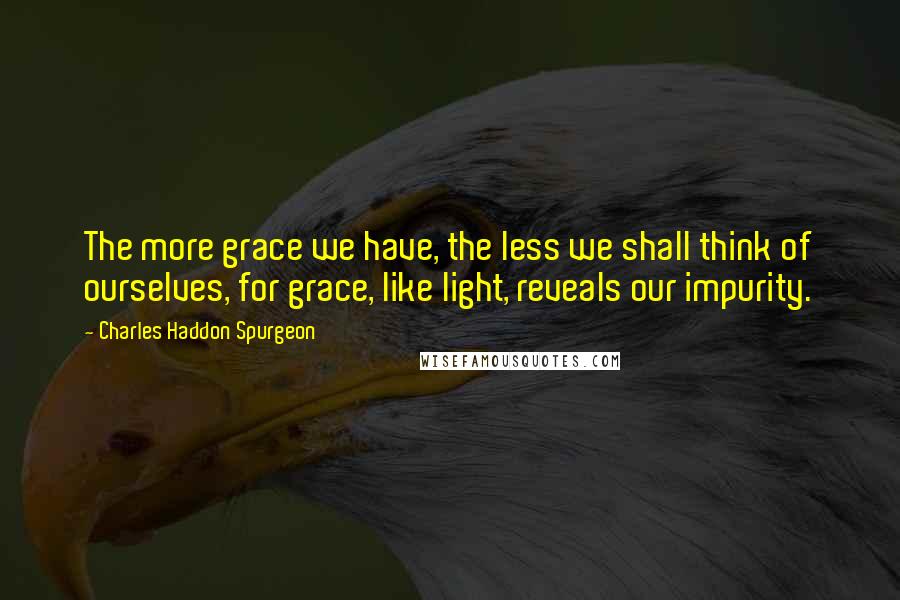 Charles Haddon Spurgeon Quotes: The more grace we have, the less we shall think of ourselves, for grace, like light, reveals our impurity.