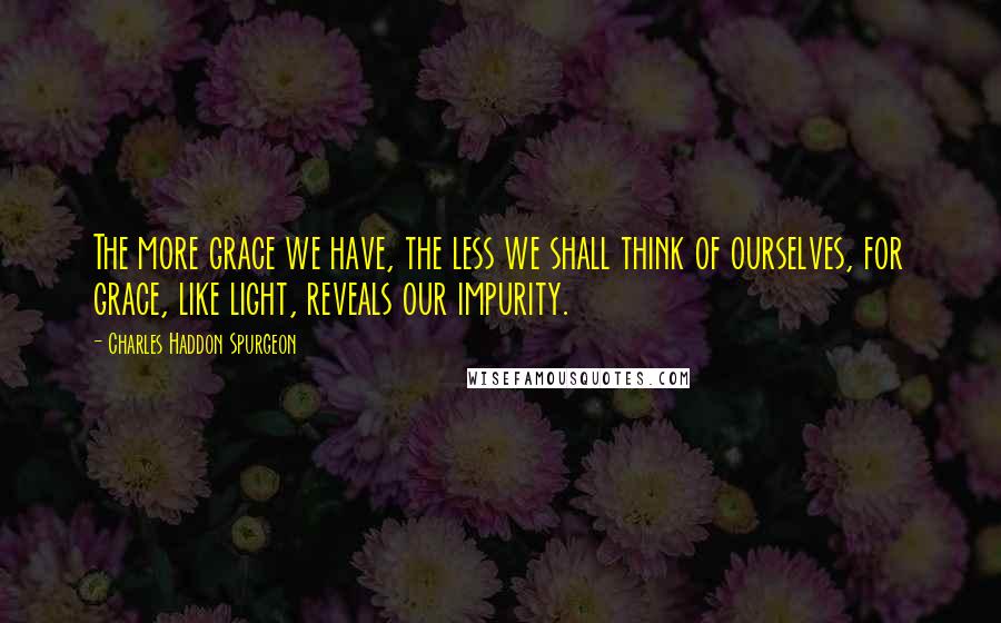 Charles Haddon Spurgeon Quotes: The more grace we have, the less we shall think of ourselves, for grace, like light, reveals our impurity.