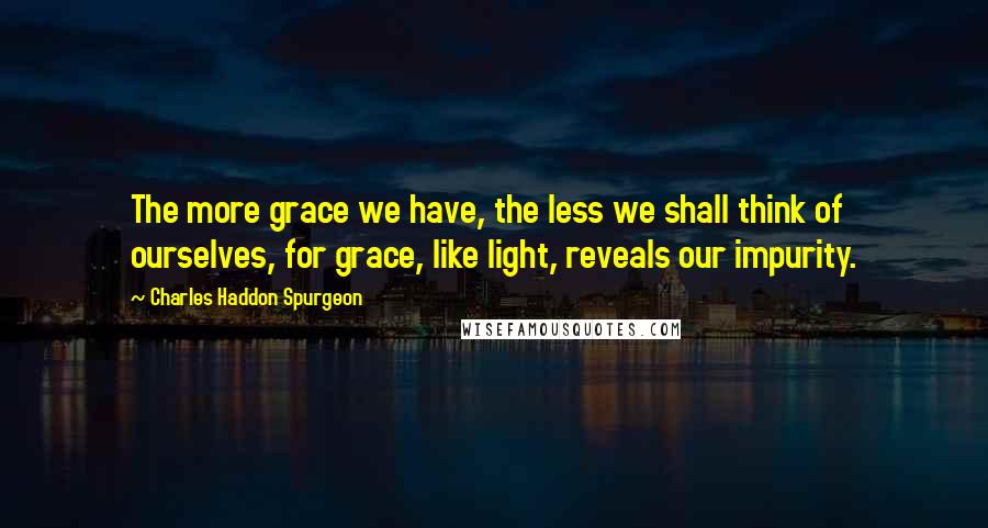 Charles Haddon Spurgeon Quotes: The more grace we have, the less we shall think of ourselves, for grace, like light, reveals our impurity.