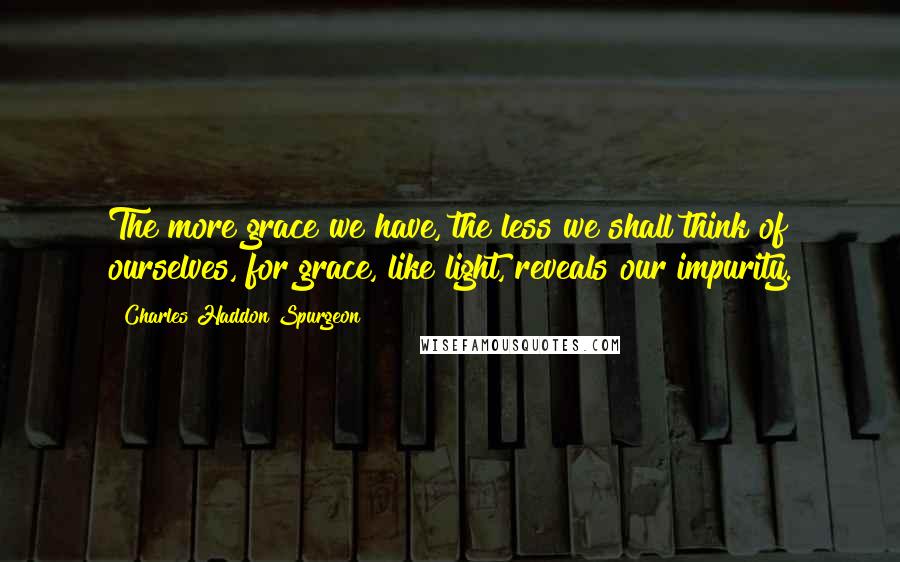 Charles Haddon Spurgeon Quotes: The more grace we have, the less we shall think of ourselves, for grace, like light, reveals our impurity.