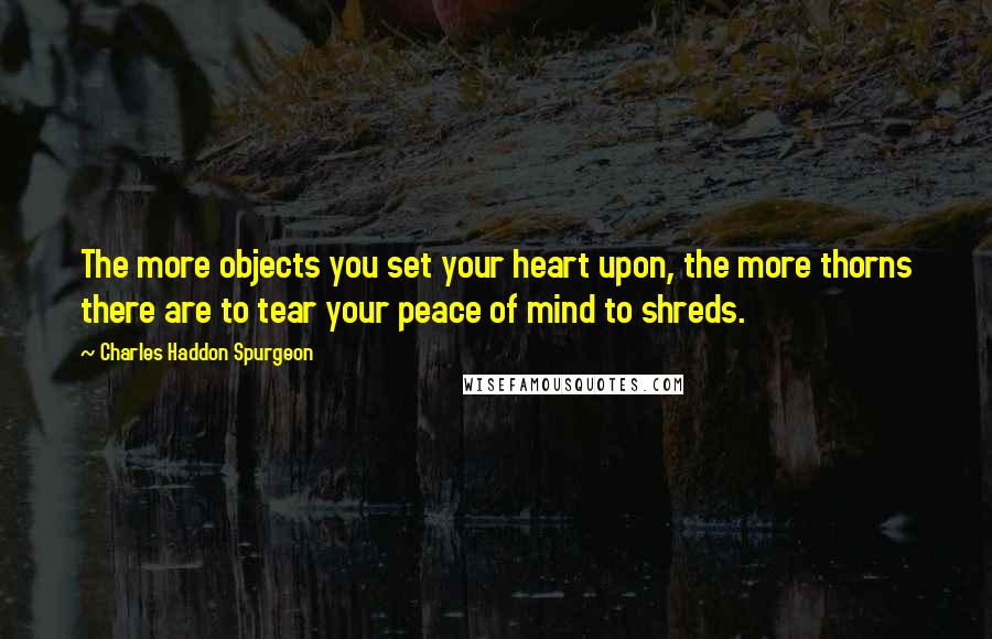 Charles Haddon Spurgeon Quotes: The more objects you set your heart upon, the more thorns there are to tear your peace of mind to shreds.