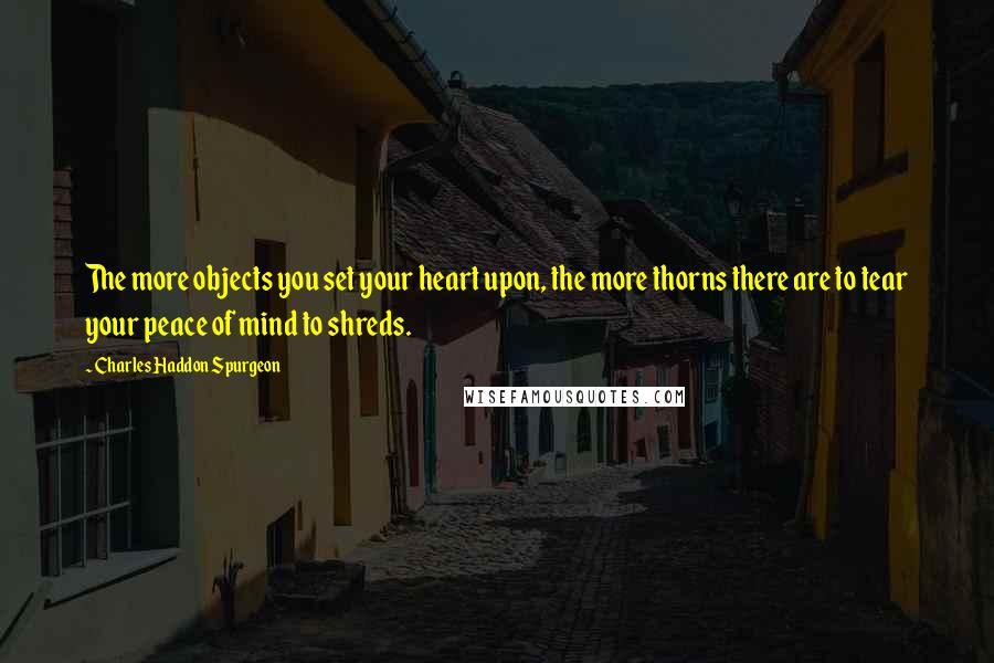 Charles Haddon Spurgeon Quotes: The more objects you set your heart upon, the more thorns there are to tear your peace of mind to shreds.