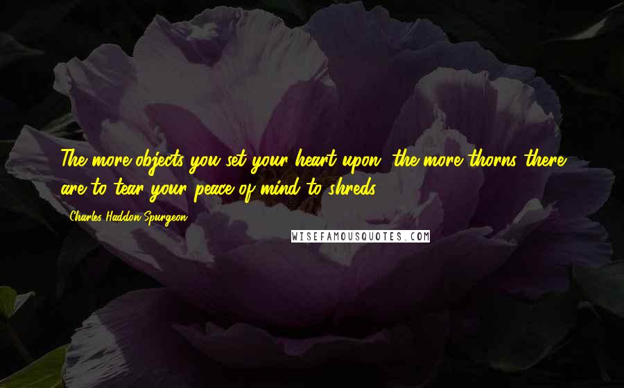 Charles Haddon Spurgeon Quotes: The more objects you set your heart upon, the more thorns there are to tear your peace of mind to shreds.