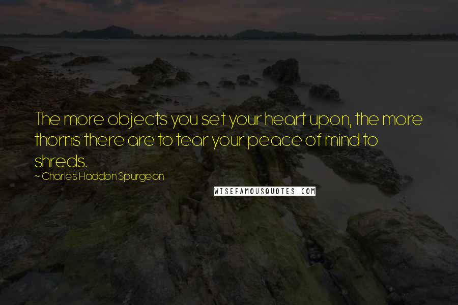 Charles Haddon Spurgeon Quotes: The more objects you set your heart upon, the more thorns there are to tear your peace of mind to shreds.