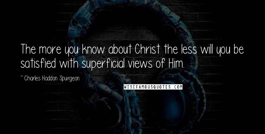 Charles Haddon Spurgeon Quotes: The more you know about Christ the less will you be satisfied with superficial views of Him.