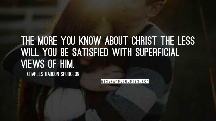 Charles Haddon Spurgeon Quotes: The more you know about Christ the less will you be satisfied with superficial views of Him.