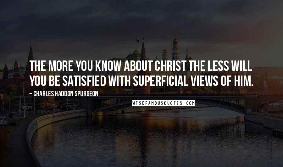 Charles Haddon Spurgeon Quotes: The more you know about Christ the less will you be satisfied with superficial views of Him.