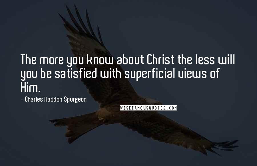 Charles Haddon Spurgeon Quotes: The more you know about Christ the less will you be satisfied with superficial views of Him.