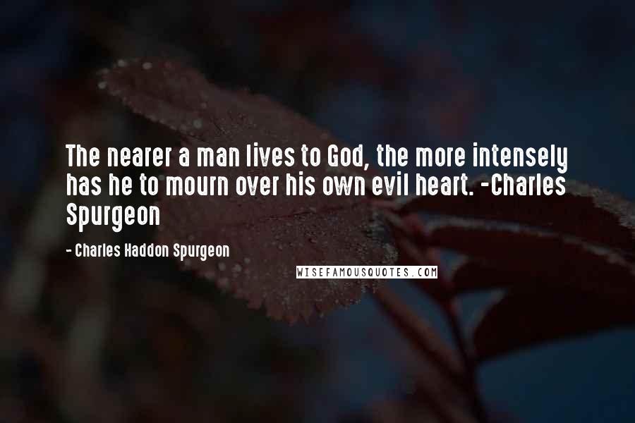 Charles Haddon Spurgeon Quotes: The nearer a man lives to God, the more intensely has he to mourn over his own evil heart. -Charles Spurgeon
