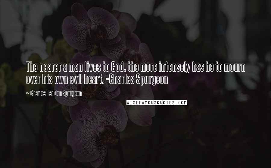 Charles Haddon Spurgeon Quotes: The nearer a man lives to God, the more intensely has he to mourn over his own evil heart. -Charles Spurgeon