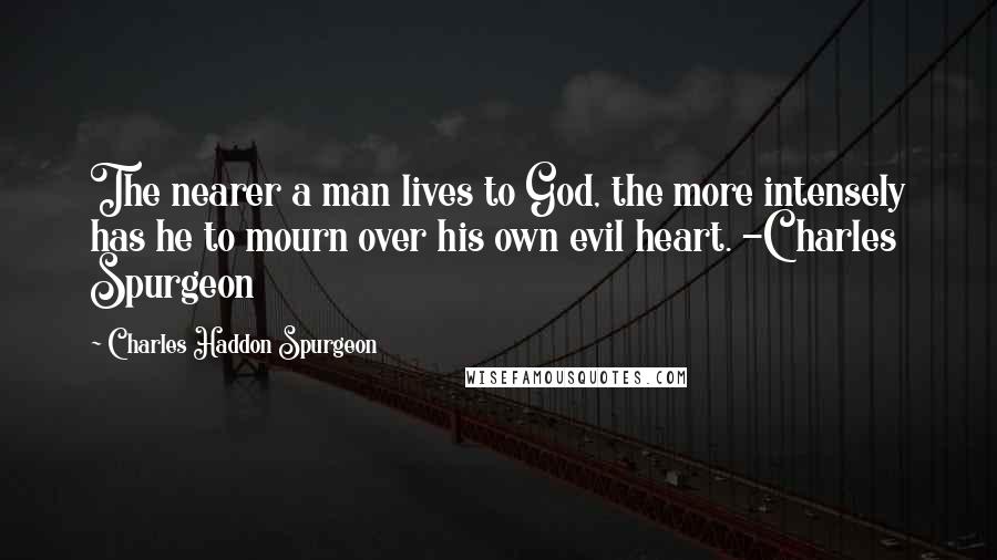 Charles Haddon Spurgeon Quotes: The nearer a man lives to God, the more intensely has he to mourn over his own evil heart. -Charles Spurgeon