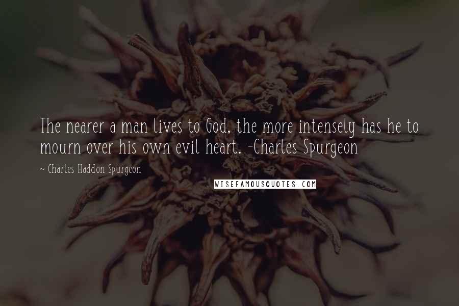 Charles Haddon Spurgeon Quotes: The nearer a man lives to God, the more intensely has he to mourn over his own evil heart. -Charles Spurgeon