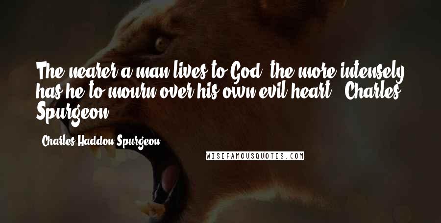 Charles Haddon Spurgeon Quotes: The nearer a man lives to God, the more intensely has he to mourn over his own evil heart. -Charles Spurgeon