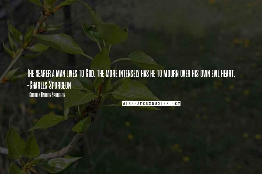 Charles Haddon Spurgeon Quotes: The nearer a man lives to God, the more intensely has he to mourn over his own evil heart. -Charles Spurgeon