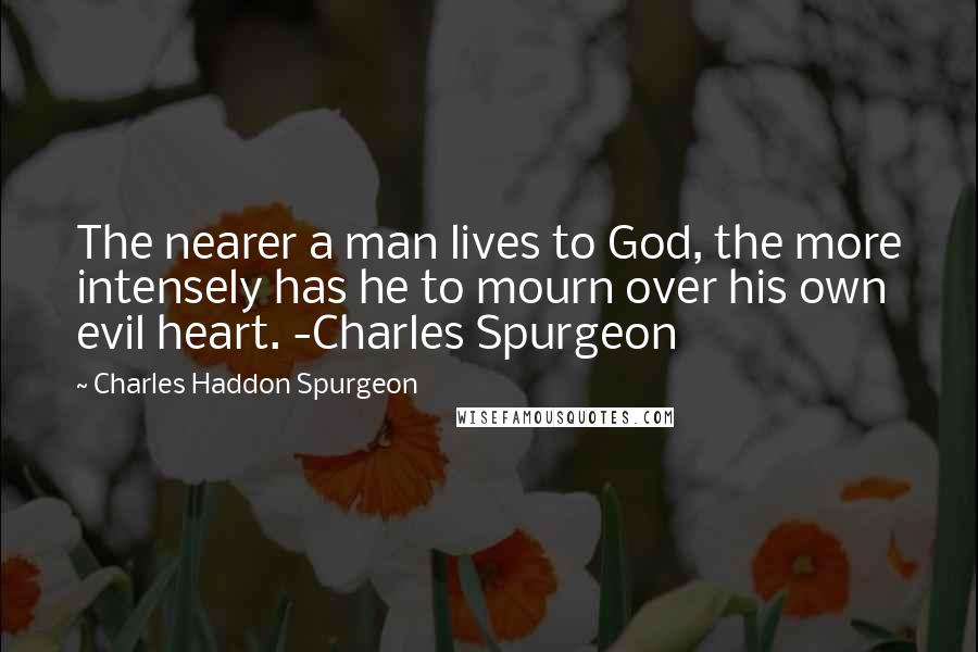 Charles Haddon Spurgeon Quotes: The nearer a man lives to God, the more intensely has he to mourn over his own evil heart. -Charles Spurgeon