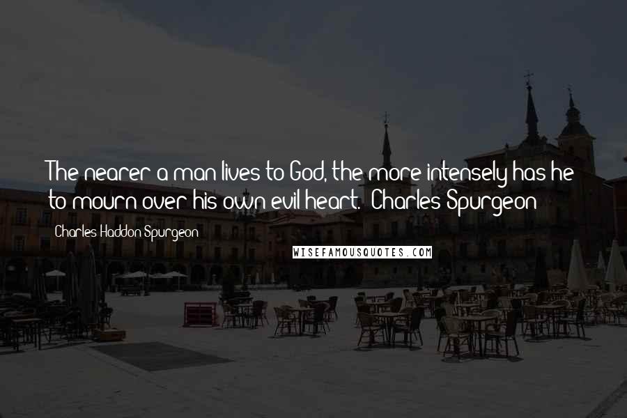 Charles Haddon Spurgeon Quotes: The nearer a man lives to God, the more intensely has he to mourn over his own evil heart. -Charles Spurgeon