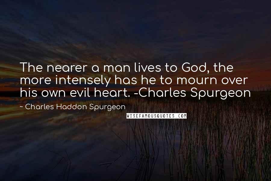 Charles Haddon Spurgeon Quotes: The nearer a man lives to God, the more intensely has he to mourn over his own evil heart. -Charles Spurgeon