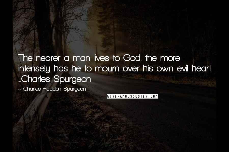 Charles Haddon Spurgeon Quotes: The nearer a man lives to God, the more intensely has he to mourn over his own evil heart. -Charles Spurgeon