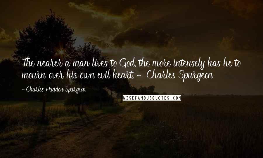 Charles Haddon Spurgeon Quotes: The nearer a man lives to God, the more intensely has he to mourn over his own evil heart. -Charles Spurgeon