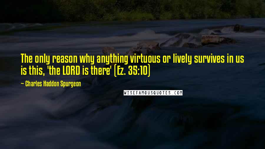 Charles Haddon Spurgeon Quotes: The only reason why anything virtuous or lively survives in us is this, 'the LORD is there' (Ez. 35:10)