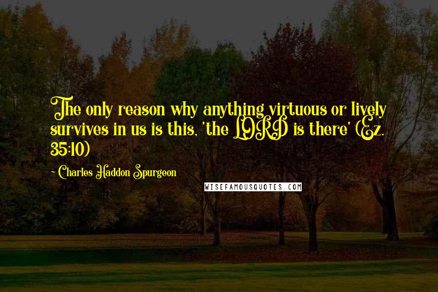Charles Haddon Spurgeon Quotes: The only reason why anything virtuous or lively survives in us is this, 'the LORD is there' (Ez. 35:10)