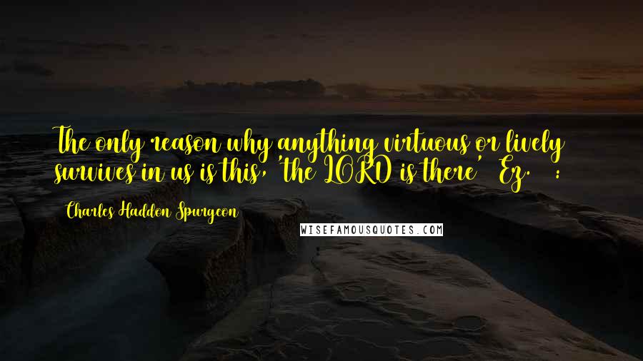 Charles Haddon Spurgeon Quotes: The only reason why anything virtuous or lively survives in us is this, 'the LORD is there' (Ez. 35:10)