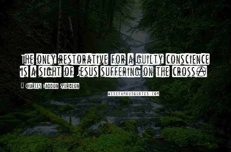 Charles Haddon Spurgeon Quotes: The only restorative for a guilty conscience is a sight of Jesus suffering on the cross.