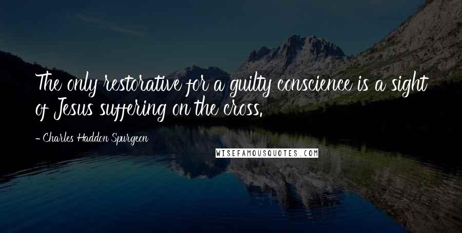 Charles Haddon Spurgeon Quotes: The only restorative for a guilty conscience is a sight of Jesus suffering on the cross.