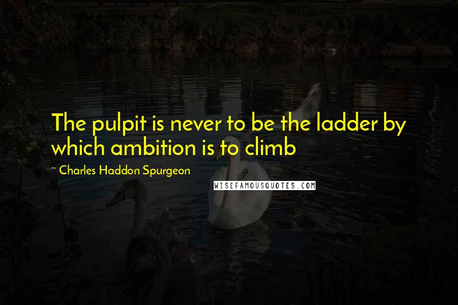 Charles Haddon Spurgeon Quotes: The pulpit is never to be the ladder by which ambition is to climb