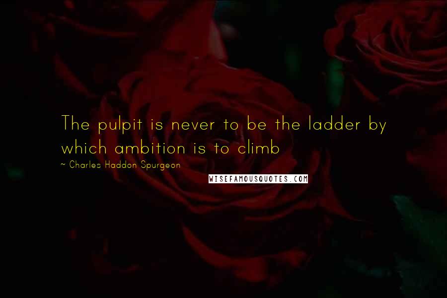 Charles Haddon Spurgeon Quotes: The pulpit is never to be the ladder by which ambition is to climb