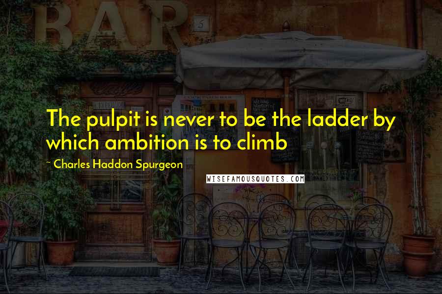 Charles Haddon Spurgeon Quotes: The pulpit is never to be the ladder by which ambition is to climb