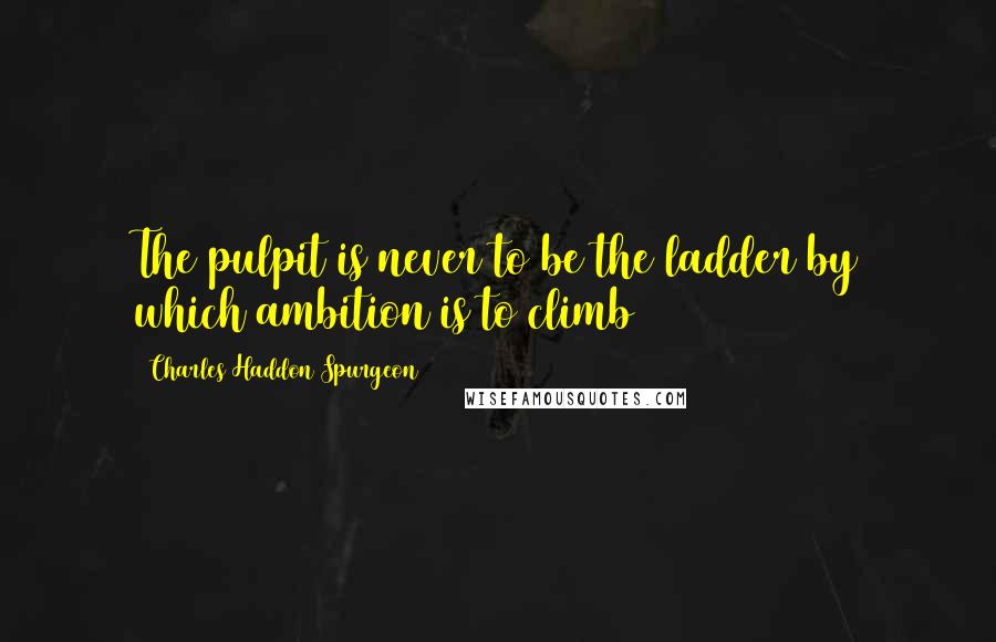 Charles Haddon Spurgeon Quotes: The pulpit is never to be the ladder by which ambition is to climb