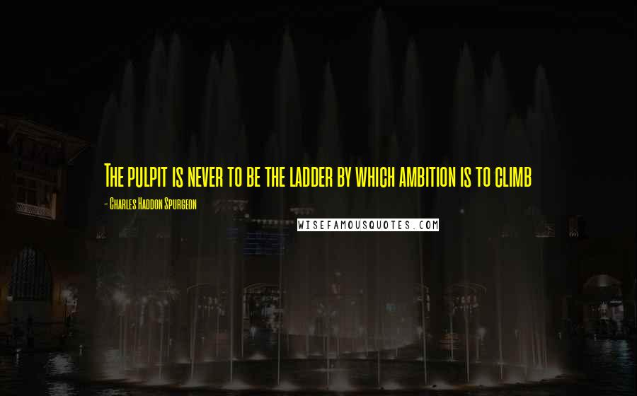 Charles Haddon Spurgeon Quotes: The pulpit is never to be the ladder by which ambition is to climb